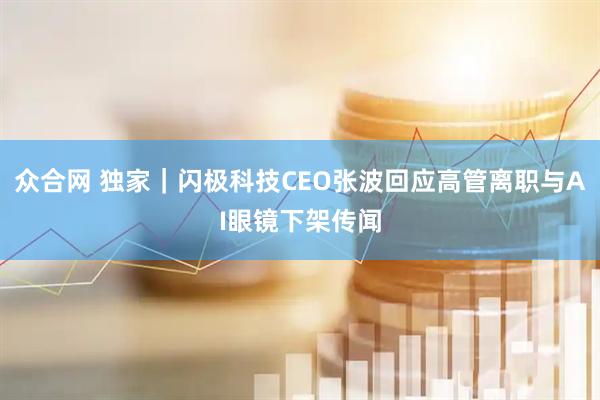 众合网 独家｜闪极科技CEO张波回应高管离职与AI眼镜下架传闻