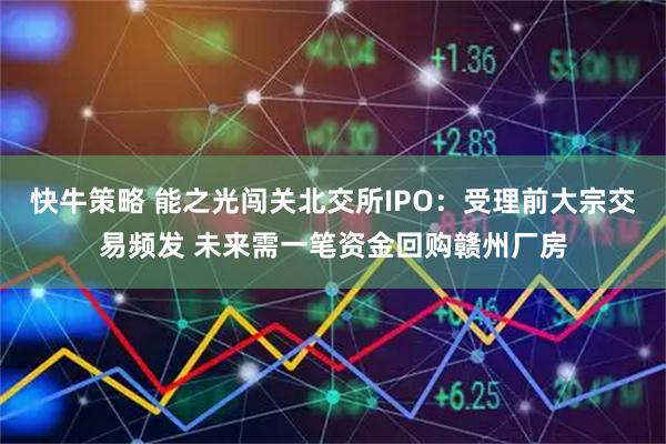 快牛策略 能之光闯关北交所IPO：受理前大宗交易频发 未来需一笔资金回购赣州厂房