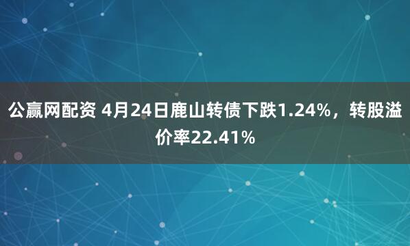 公赢网配资 4月24日鹿山转债下跌1.24%，转股溢价率22.41%