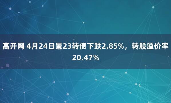 高开网 4月24日景23转债下跌2.85%，转股溢价率20.47%