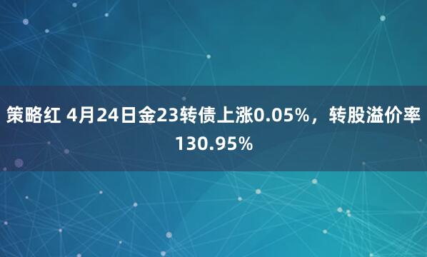 策略红 4月24日金23转债上涨0.05%，转股溢价率130.95%