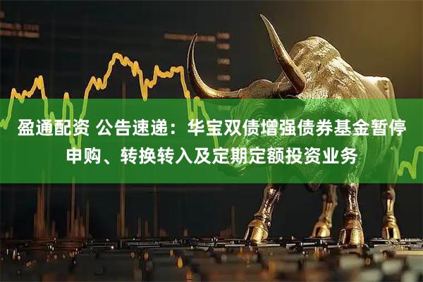 盈通配资 公告速递：华宝双债增强债券基金暂停申购、转换转入及定期定额投资业务