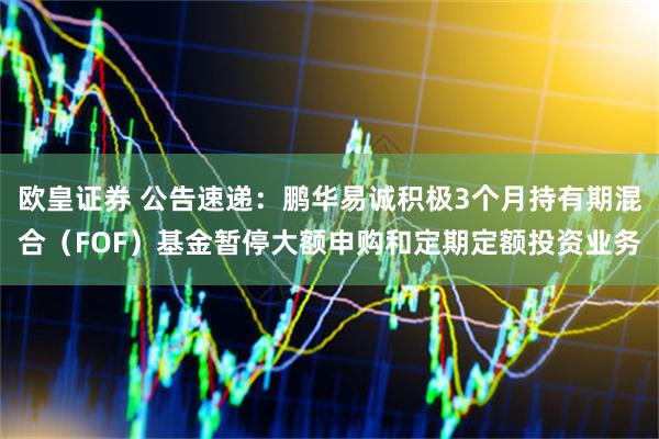 欧皇证券 公告速递：鹏华易诚积极3个月持有期混合（FOF）基金暂停大额申购和定期定额投资业务