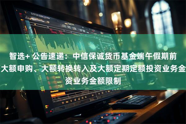 智选+ 公告速递：中信保诚货币基金端午假期前后调整大额申购、大额转换转入及大额定期定额投资业务金额限制