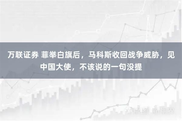 万联证券 菲举白旗后，马科斯收回战争威胁，见中国大使，不该说的一句没提