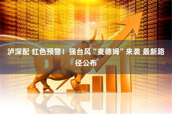 泸深配 红色预警！强台风“麦德姆”来袭 最新路径公布