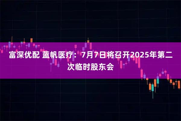 富深优配 蓝帆医疗：7月7日将召开2025年第二次临时股东会