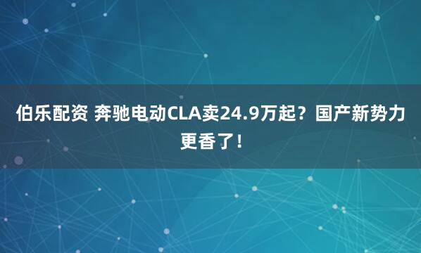伯乐配资 奔驰电动CLA卖24.9万起？国产新势力更香了！