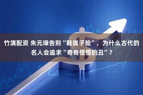 竹演配资 朱元璋告别“鞋拔子脸”，为什么古代的名人会追求“奇奇怪怪的丑”？