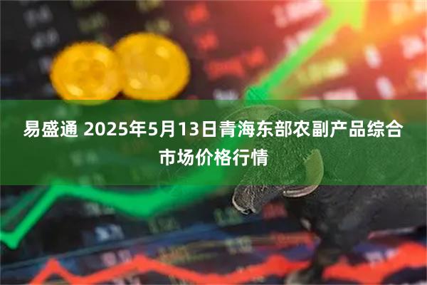 易盛通 2025年5月13日青海东部农副产品综合市场价格行情