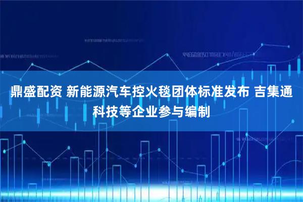 鼎盛配资 新能源汽车控火毯团体标准发布 吉集通科技等企业参与编制