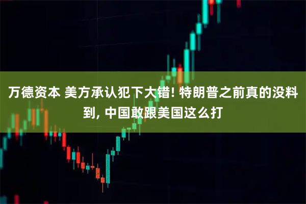 万德资本 美方承认犯下大错! 特朗普之前真的没料到, 中国敢跟美国这么打