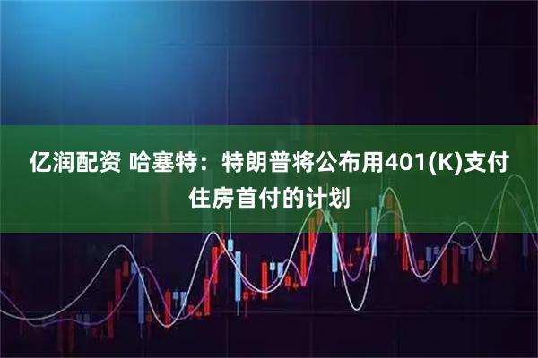 亿润配资 哈塞特：特朗普将公布用401(K)支付住房首付的计划