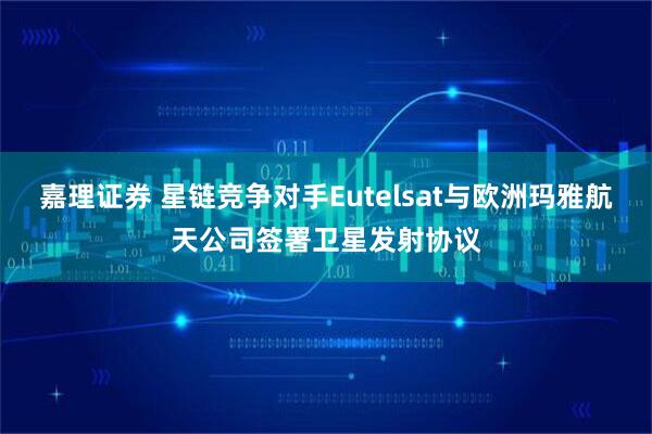 嘉理证券 星链竞争对手Eutelsat与欧洲玛雅航天公司签署卫星发射协议