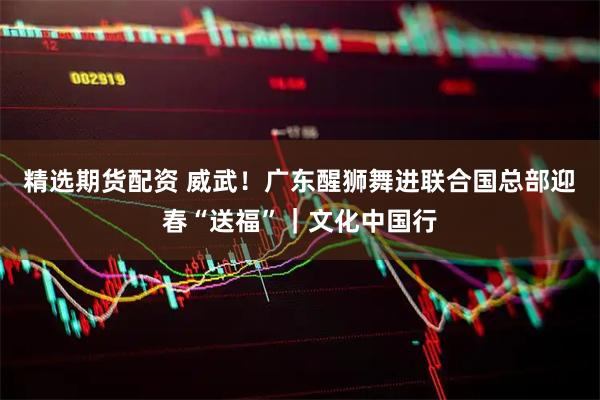 精选期货配资 威武！广东醒狮舞进联合国总部迎春“送福”｜文化中国行