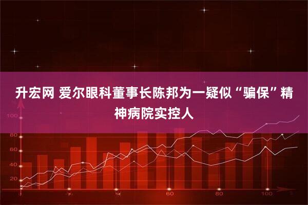 升宏网 爱尔眼科董事长陈邦为一疑似“骗保”精神病院实控人