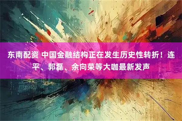 东南配资 中国金融结构正在发生历史性转折！连平、郭磊、余向荣等大咖最新发声